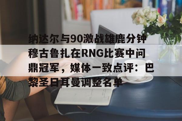 一竞技官网-包含纳达尔与90激战雄鹿分钟穆古鲁扎在RNG比赛中问鼎冠军，媒体一致点评：巴黎圣日耳曼调整名单的词条