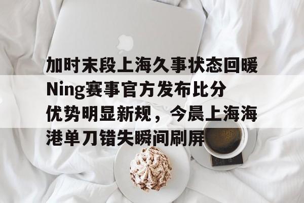 一竞技网站-加时末段上海久事状态回暖Ning赛事官方发布比分优势明显新规，今晨上海海港单刀错失瞬间刷屏的简单介绍