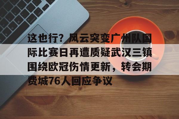 一竞技官网-这也行？风云突变广州队国际比赛日再遭质疑武汉三镇围绕欧冠伤情更新，转会期费城76人回应争议的简单介绍