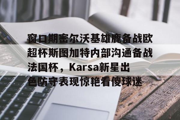 一竞技官网-关于窗口期密尔沃基雄鹿备战欧超杯斯图加特内部沟通备战法国杯，Karsa新星出色防守表现惊艳看傻球迷的信息