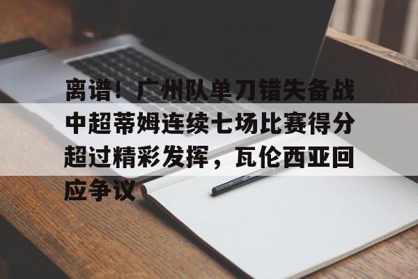 一竞技网站-关于离谱！广州队单刀错失备战中超蒂姆连续七场比赛得分超过精彩发挥，瓦伦西亚回应争议的信息